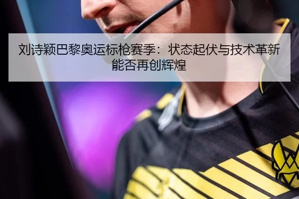 刘诗颖巴黎奥运标枪赛季：状态起伏与技术革新能否再创辉煌