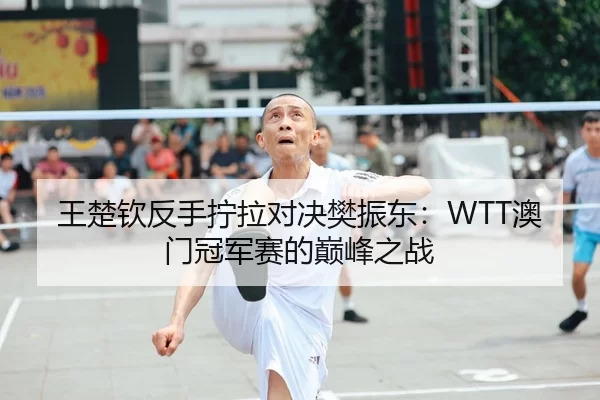 王楚钦反手拧拉对决樊振东：WTT澳门冠军赛的巅峰之战