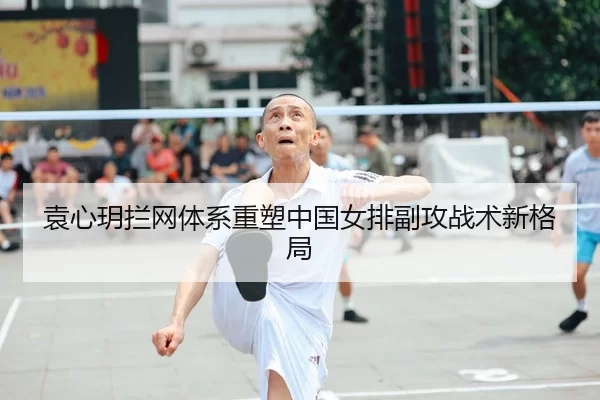 袁心玥拦网体系重塑中国女排副攻战术新格局