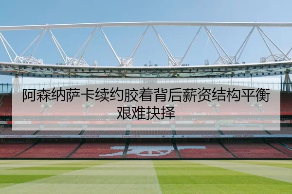 阿森纳萨卡续约胶着背后薪资结构平衡艰难抉择