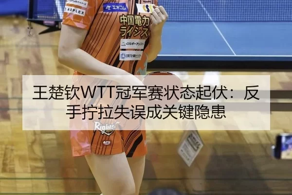 王楚钦WTT冠军赛状态起伏：反手拧拉失误成关键隐患