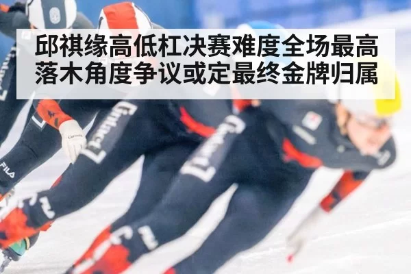 邱祺缘高低杠决赛难度全场最高 落木角度争议或定最终金牌归属
