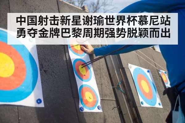 中国射击新星谢瑜世界杯慕尼站勇夺金牌巴黎周期强势脱颖而出