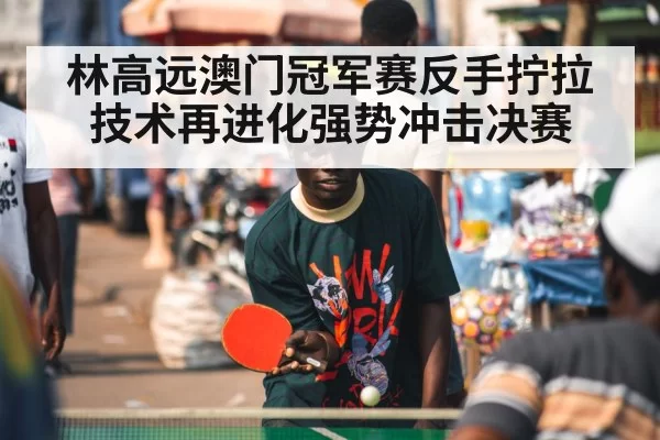 林高远澳门冠军赛反手拧拉技术再进化强势冲击决赛